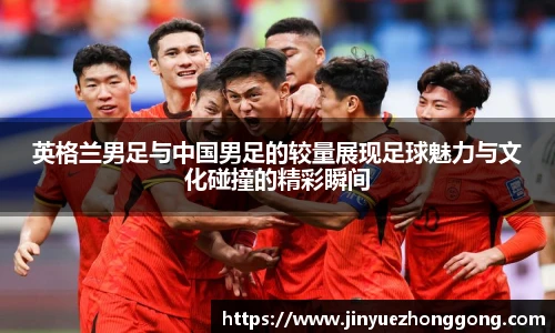 英格兰男足与中国男足的较量展现足球魅力与文化碰撞的精彩瞬间